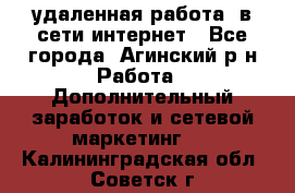 удаленная работа  в сети интернет - Все города, Агинский р-н Работа » Дополнительный заработок и сетевой маркетинг   . Калининградская обл.,Советск г.